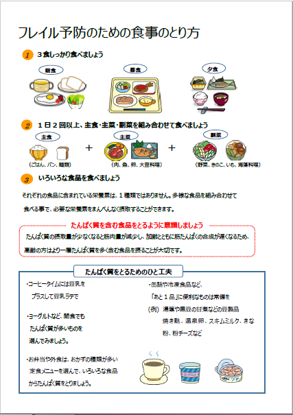 フレイル予防のための食事のとり方。3食しっかり食べましょう。1日2回以上、主食・主菜・副菜を組み合わせて食べましょう。いろいろな食品を食べましょう。それぞれの食品に含まれている栄養素は1種類ではありません。多様な食品を組み合わせて食べることで、必要な栄養素をまんべんなく摂取することができます。タンパク質を含む食品を摂るように意識しましょう。タンパク質の摂取量が少なくなると、筋肉量が減少し、加齢とともに筋たんぱくの合成が遅くなるため、高齢の方がよりタンパク質を多く含む食品を摂ることが大切です。タンパク質を摂るための一工夫。コーヒータイムには投入を。間食にヨーグルトを。缶詰などプラス一品を常備。