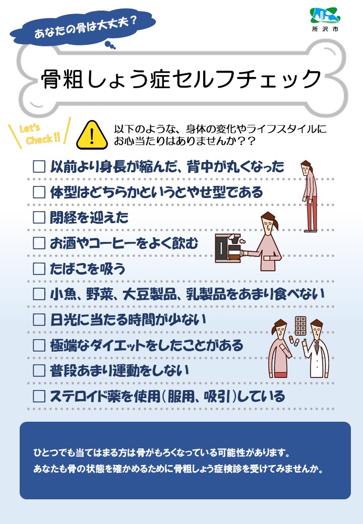 骨粗しょう症セルフチェック。あなたの骨は大丈夫？以下のような、身体の変化やライフスタイルにお心当たりはありませんか？以前より身長が縮んだ、背中が丸くなった。体型はどちらかというとやせ型である。閉経を迎えた。お酒やコーヒーをよく飲む。たばこを吸う。小魚、野菜、大豆製品、乳製品をあまり食べない。日光に当たる時間が少ない。極端なダイエットをしたことがある。普段あまり運動をしない。ステロイド薬を使用（服用、吸引）している。ひとつでも当てはまる方は骨がもろくなっている可能性があります。あなたも骨の状態を確かめるために骨粗しょう症検診を受けてみませんか。