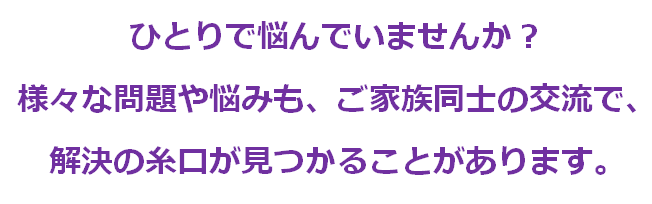 ひとりで悩んでいませんか？様々な問題も悩みも、ご家族同士の交流で、解決の糸口がみつかることがあります。